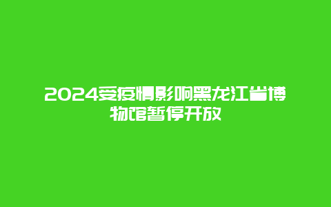 2024受疫情影响黑龙江省博物馆暂停开放