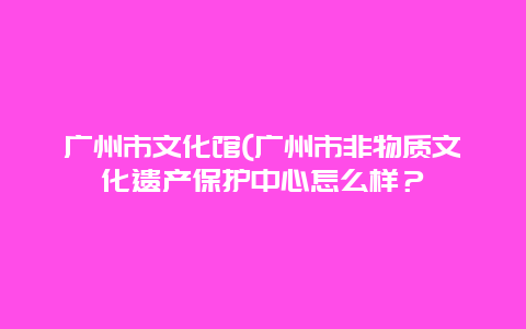 广州市文化馆(广州市非物质文化遗产保护中心怎么样？