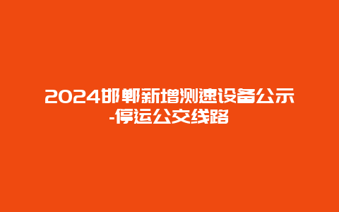 2024邯郸新增测速设备公示-停运公交线路