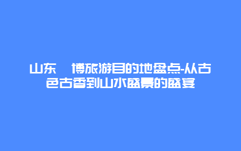 山东淄博旅游目的地盘点-从古色古香到山水盛景的盛宴