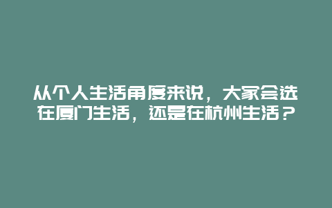 从个人生活角度来说，大家会选在厦门生活，还是在杭州生活？