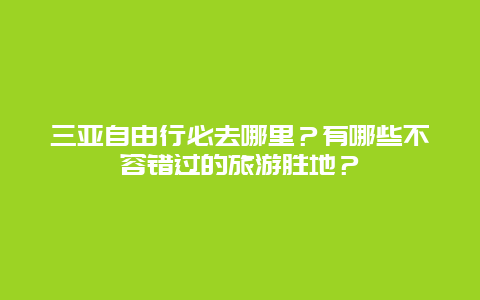 三亚自由行必去哪里？有哪些不容错过的旅游胜地？