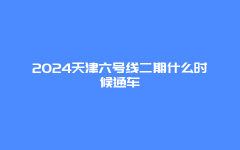 2024天津六号线二期什么时候通车