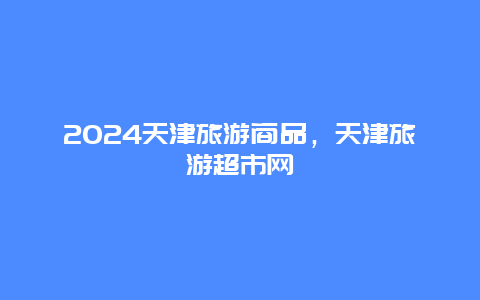 2024天津旅游商品，天津旅游超市网