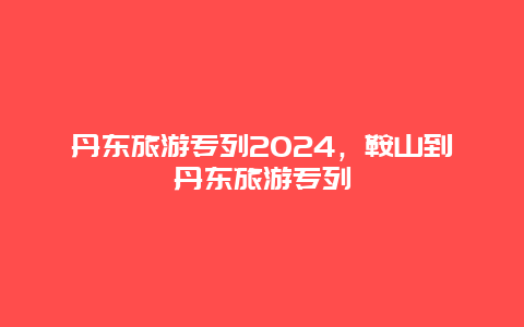 丹东旅游专列2024，鞍山到丹东旅游专列