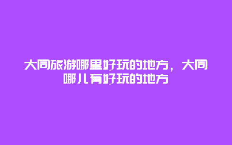 大同旅游哪里好玩的地方，大同哪儿有好玩的地方