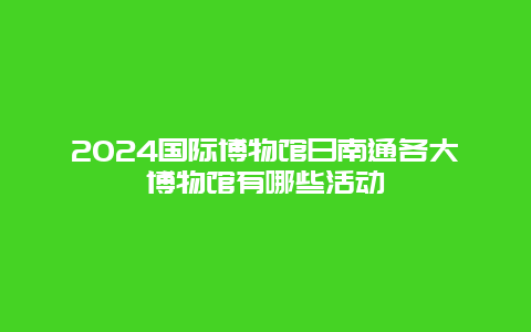 2024国际博物馆日南通各大博物馆有哪些活动