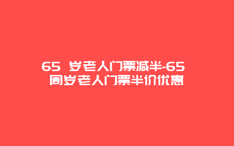 65 岁老人门票减半-65 周岁老人门票半价优惠