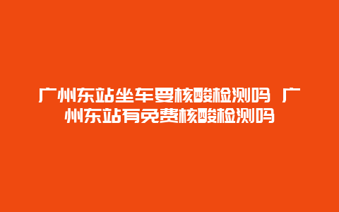 广州东站坐车要核酸检测吗 广州东站有免费核酸检测吗