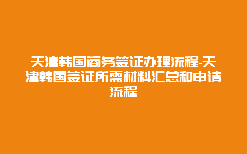 天津韩国商务签证办理流程-天津韩国签证所需材料汇总和申请流程