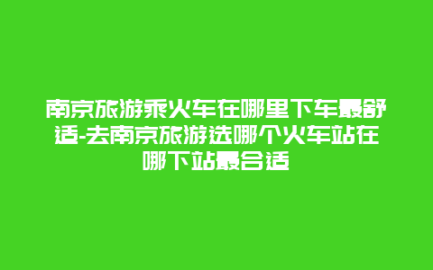 南京旅游乘火车在哪里下车最舒适-去南京旅游选哪个火车站在哪下站最合适