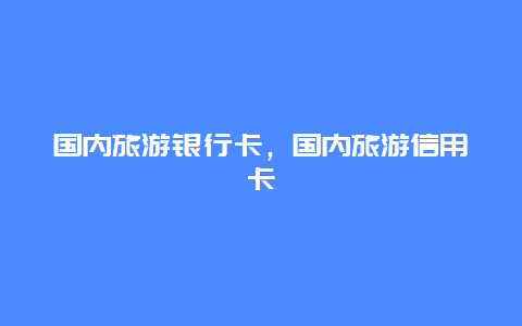 国内旅游银行卡，国内旅游信用卡