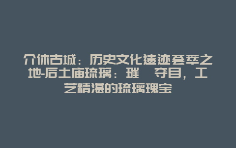 介休古城：历史文化遗迹荟萃之地-后土庙琉璃：璀璨夺目，工艺精湛的琉璃瑰宝