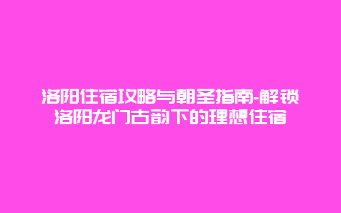 洛阳住宿攻略与朝圣指南-解锁洛阳龙门古韵下的理想住宿