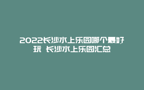 2022长沙水上乐园哪个最好玩 长沙水上乐园汇总