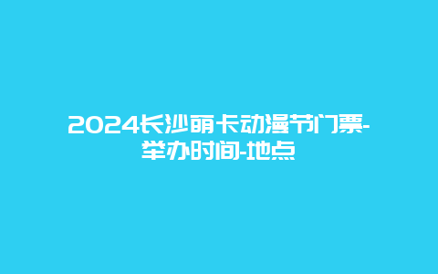 2024长沙萌卡动漫节门票-举办时间-地点