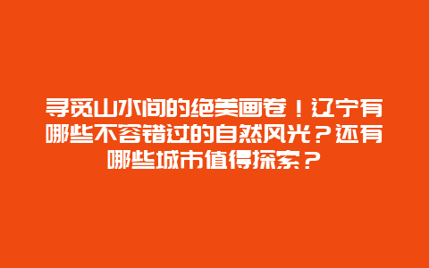 寻觅山水间的绝美画卷！辽宁有哪些不容错过的自然风光？还有哪些城市值得探索？