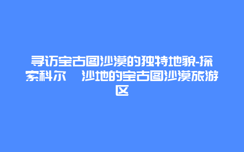 寻访宝古图沙漠的独特地貌-探索科尔沁沙地的宝古图沙漠旅游区