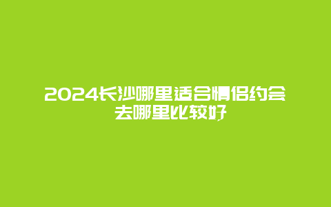 2024长沙哪里适合情侣约会 去哪里比较好