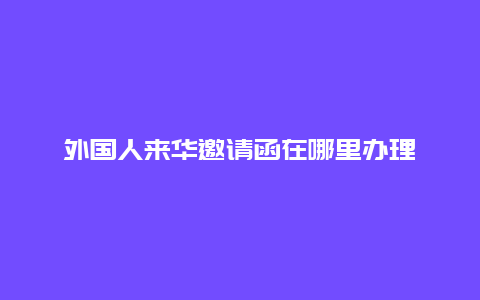 外国人来华邀请函在哪里办理