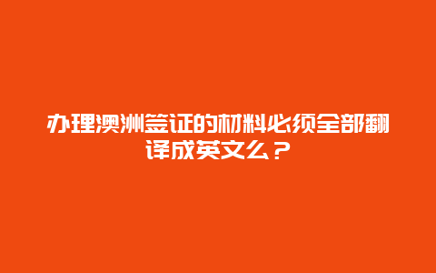 办理澳洲签证的材料必须全部翻译成英文么？