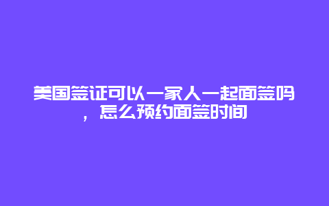 美国签证可以一家人一起面签吗，怎么预约面签时间