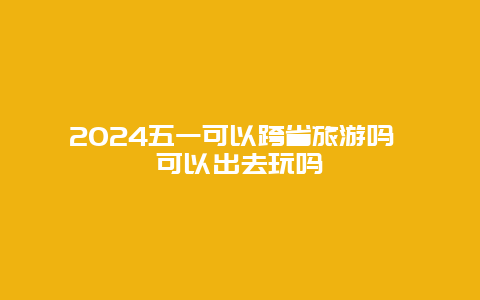 2024五一可以跨省旅游吗 可以出去玩吗