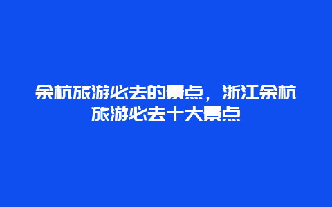 余杭旅游必去的景点，浙江余杭旅游必去十大景点