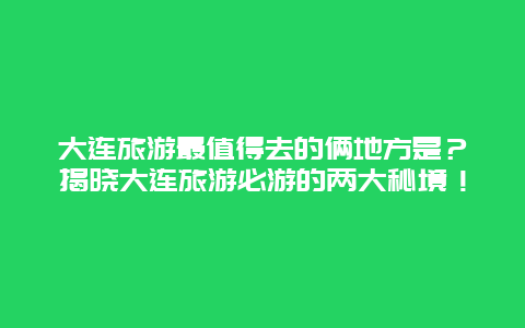 大连旅游最值得去的俩地方是？揭晓大连旅游必游的两大秘境！