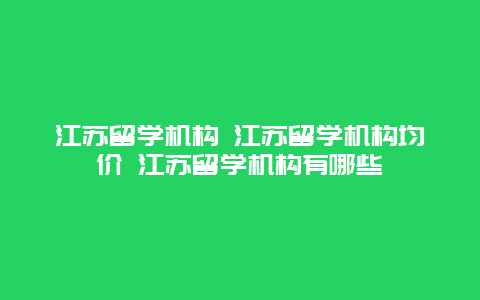 江苏留学机构 江苏留学机构均价 江苏留学机构有哪些