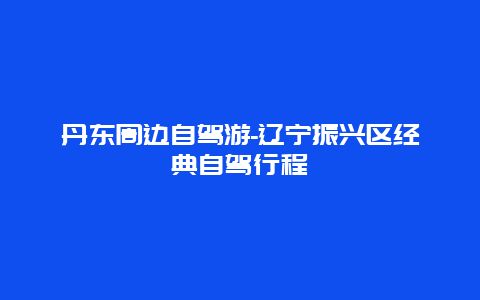 丹东周边自驾游-辽宁振兴区经典自驾行程