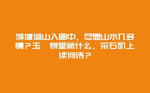 濮塘湖山入画中，尽显山水几多情？玉蟾泉里藏什么，采石矶上读何诗？