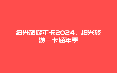 绍兴旅游年卡2024，绍兴旅游一卡通年票