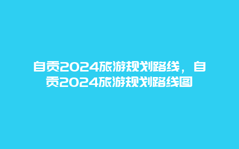 自贡2024旅游规划路线，自贡2024旅游规划路线图