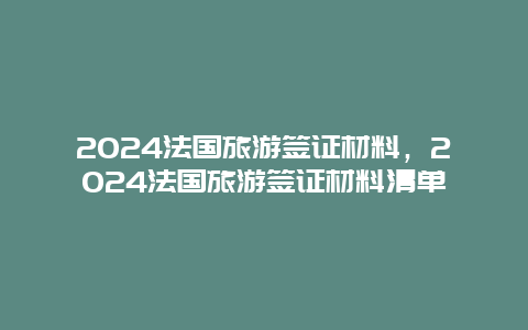 2024法国旅游签证材料，2024法国旅游签证材料清单