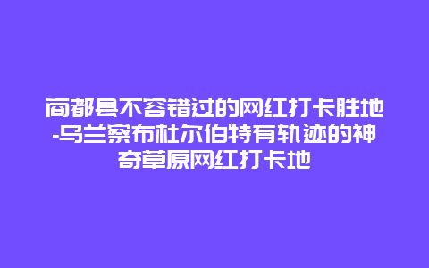 商都县不容错过的网红打卡胜地-乌兰察布杜尔伯特有轨迹的神奇草原网红打卡地