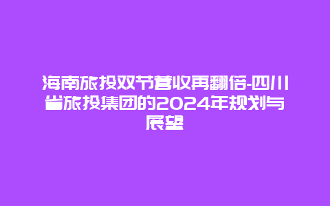 海南旅投双节营收再翻倍-四川省旅投集团的2024年规划与展望