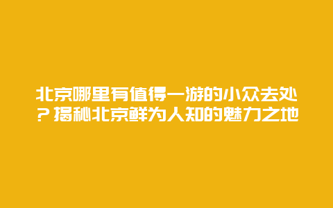 北京哪里有值得一游的小众去处？揭秘北京鲜为人知的魅力之地