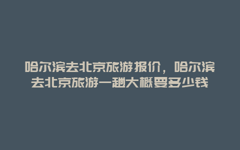 哈尔滨去北京旅游报价，哈尔滨去北京旅游一趟大概要多少钱