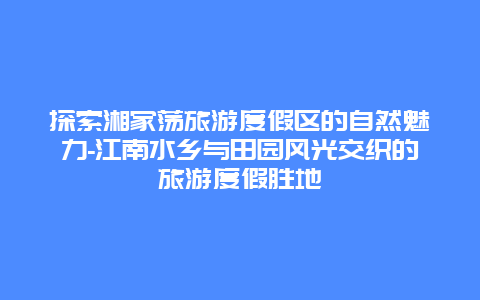 探索湘家荡旅游度假区的自然魅力-江南水乡与田园风光交织的旅游度假胜地