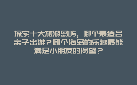 探索十大旅游岛屿，哪个最适合亲子出游？哪个海岛的乐趣最能满足小朋友的渴望？