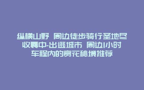 纵横山野 周边徒步骑行圣地尽收囊中-出逃城市 周边1小时车程内的赏花秘境推荐