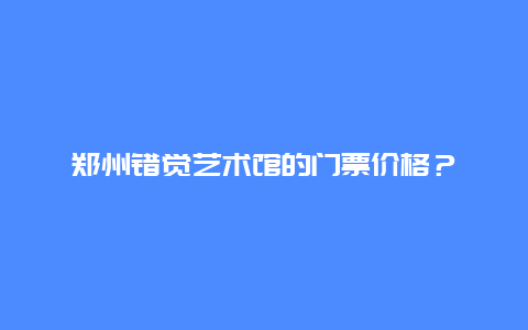 郑州错觉艺术馆的门票价格？