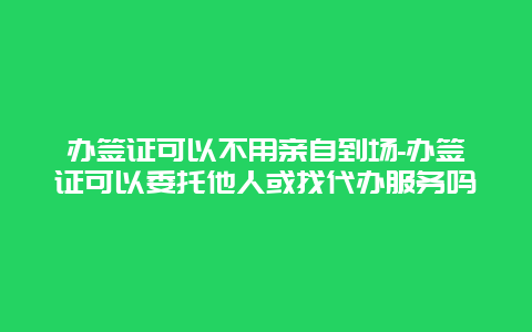 办签证可以不用亲自到场-办签证可以委托他人或找代办服务吗