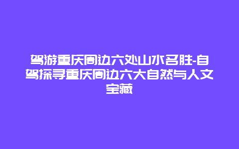 驾游重庆周边六处山水名胜-自驾探寻重庆周边六大自然与人文宝藏