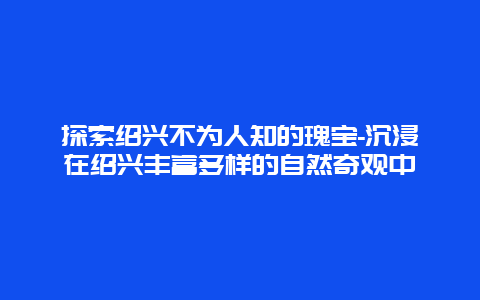 探索绍兴不为人知的瑰宝-沉浸在绍兴丰富多样的自然奇观中