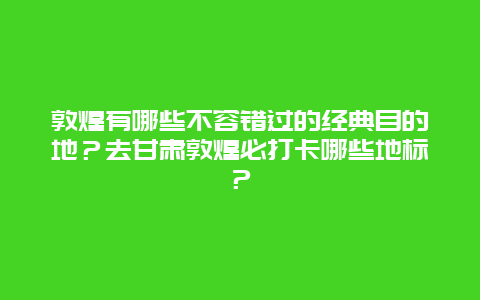 敦煌有哪些不容错过的经典目的地？去甘肃敦煌必打卡哪些地标？