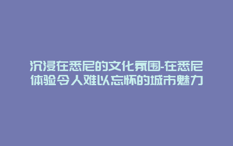 沉浸在悉尼的文化氛围-在悉尼体验令人难以忘怀的城市魅力