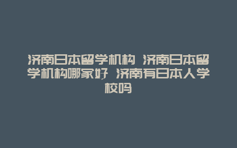 济南日本留学机构 济南日本留学机构哪家好 济南有日本人学校吗