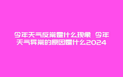 今年天气反常是什么现象 今年天气异常的原因是什么2024